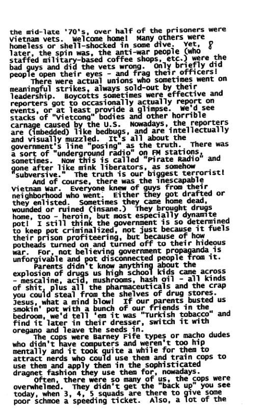 the mid-late ’70’s, over half of the prisoners were vietnam vets. wWelcome home! Many others were homeless or shell-shocked in some dive. ~vet, @ later, the spin was, the anti-war peopie (who staffid military-based coffee shops, etc.) were the bad quys and did the vets wrong. “only b efly did people open their eyes - and frag their officersl  There were actual unions who sometimes went on meaningful strikes, always sold-out by their Teadership. Boycotts sometimes were effective and reporters got to occasionally actually report on events, or at least provide a glimpse. We’d see Stacks’of “Vietcong" bodies and other horrible cal caused by the U.S. Nowadays, the reporters are ({mbedded) 1ike bedbugs, and are intellectually and visually muzzled. It’s all about the government’s line "posing” as the truth. There was a sort of "underground radio” on FM stations, Sometimes. Now this is called "pirate Radio gone after Tike mink liberators, as somehow  Subversive.” The truth is our’biggest terrorist! ~"""and of course, there was the inescapable Vietnan war. Everyone knew of guys from their neighborhood who went. Either they got drafted or they enlisted. Sometimes they came dead, wounded or ruined (insane.) They brought drugs home, too - heroin, but most especially dynamite pot! I still think the government is so determined to keep pot criminalized, not just because it fuels their prison profiteering, but because of how potheads turned on and turned off to their hideous war. For, not believing government proj s unforgivable and pot disconnected people from it.  Parents didn’t know anything about the explosion of drugs us high school kids cane across = mescaline, acid, mushrooms, hash oil - all kinds of sic, plis al]’the phamaceuticals and the crap you could steal from the shelves of drug stores. Jesus, what a mind blow! If our ts busted us smokin* pot with a bunch of our friends in the bedroom, we’d tell ‘em it was "Turkish tobacco” and find it later in their dresser, switch it with oregano and leave the seeds in.  ‘The cops were Barney Fife types or macho dudes who didn’t have computers and weren’t too hip mentally and it ite a while for them to attract nerds who could use them and train cops to use thea and apply then in the sophvisticated dragnet fashion they use them for, nowadays.  Often, there were so many of us, the cops were overwhelmed. They didn’t get the "back up” you see today, when 3, 4, 5 squads are there to ?1‘4& ‘some poor schmoe a’spéeding ticket. Also, a lot of the  and 